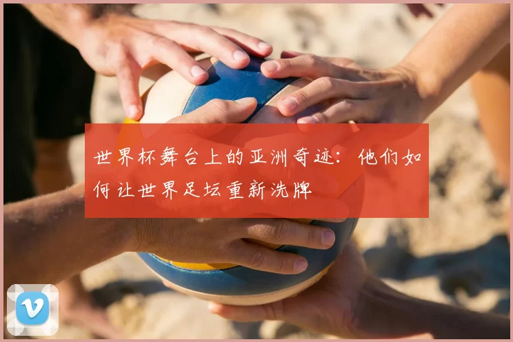 世界杯舞台上的亚洲奇迹：他们如何让世界足坛重新洗牌