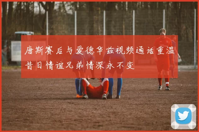 唐斯赛后与爱德华兹视频通话重温昔日情谊兄弟情深永不变