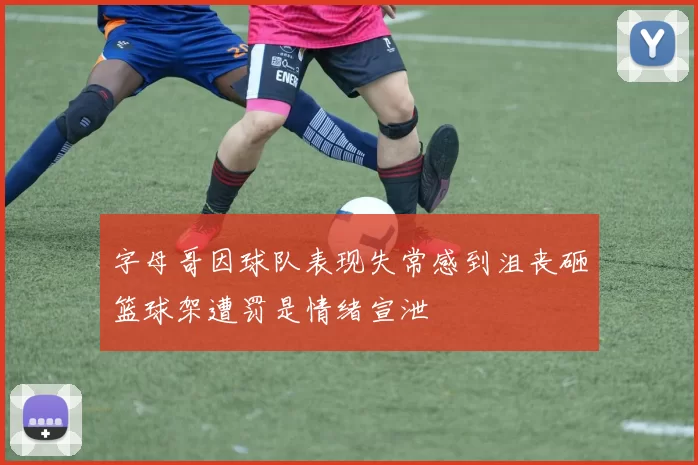 字母哥因球队表现失常感到沮丧砸篮球架遭罚是情绪宣泄