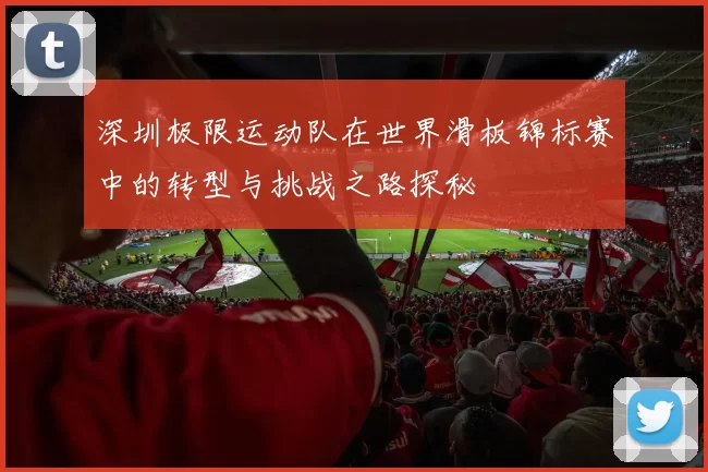深圳极限运动队在世界滑板锦标赛中的转型与挑战之路探秘