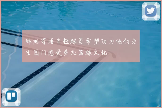 韩旭寄语年轻球员希望助力他们走出国门感受多元篮球文化