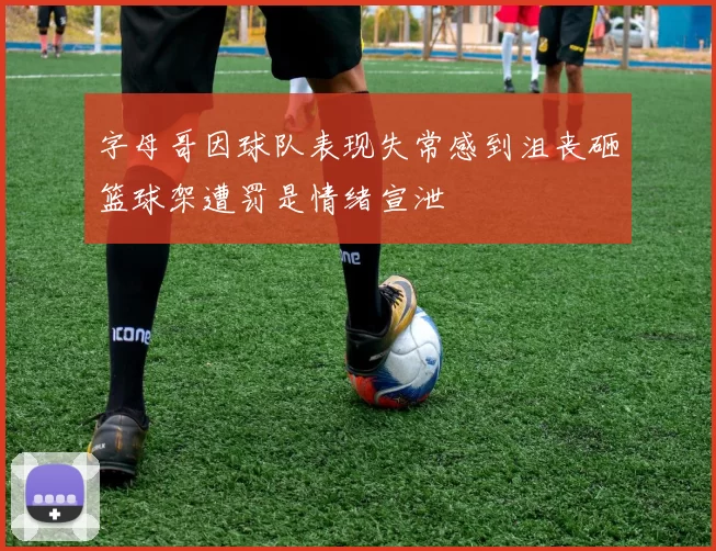 字母哥因球队表现失常感到沮丧砸篮球架遭罚是情绪宣泄