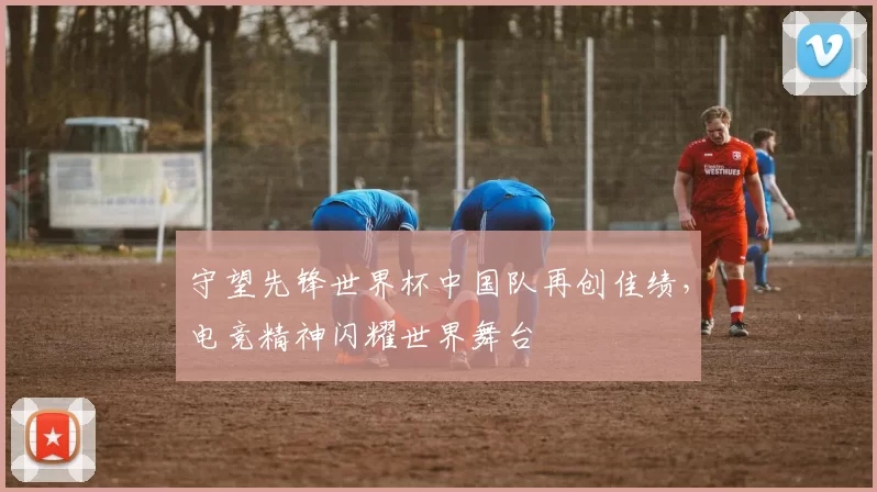守望先锋世界杯中国队再创佳绩，电竞精神闪耀世界舞台