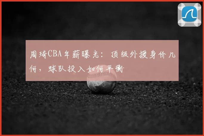 周琦CBA年薪曝光：顶级外援身价几何，球队投入如何平衡