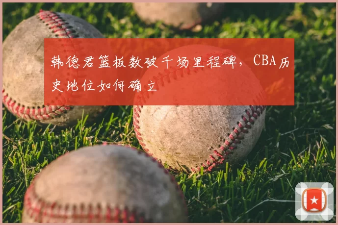 韩德君篮板数破千场里程碑，CBA历史地位如何确立
