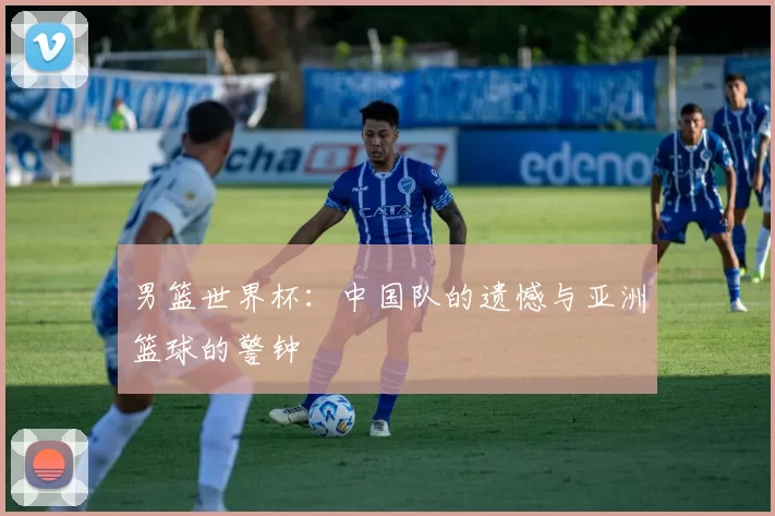 男篮世界杯:中国队的遗憾与亚洲篮球的警钟