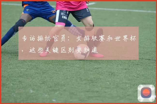 专访排协官员：女排联赛和世界杯，这些关键区别要知道
