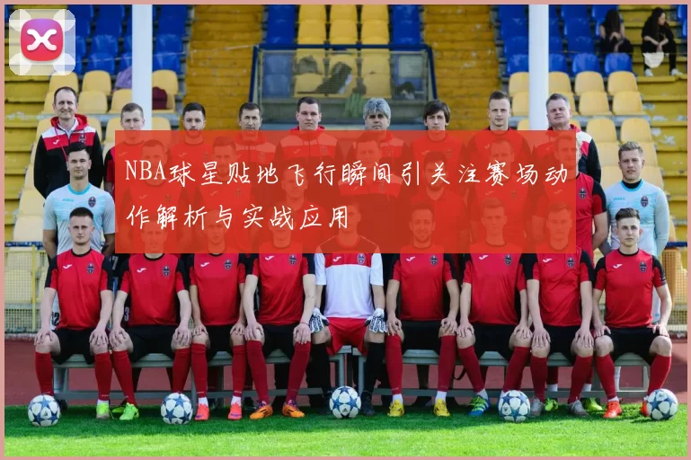 NBA球星贴地飞行瞬间引关注赛场动作解析与实战应用