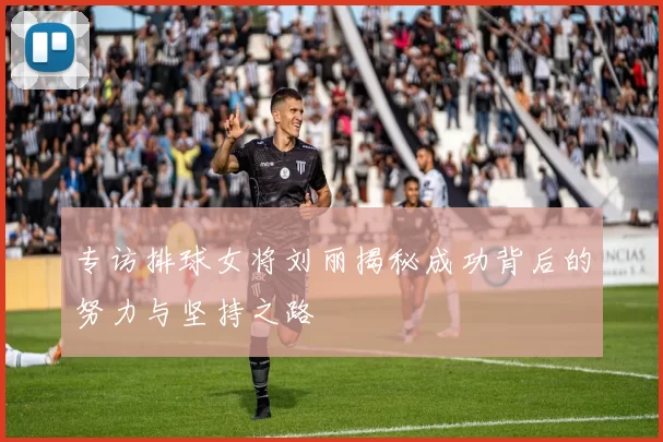 专访排球女将刘丽揭秘成功背后的努力与坚持之路