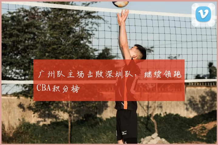 广州队主场击败深圳队，继续领跑CBA积分榜