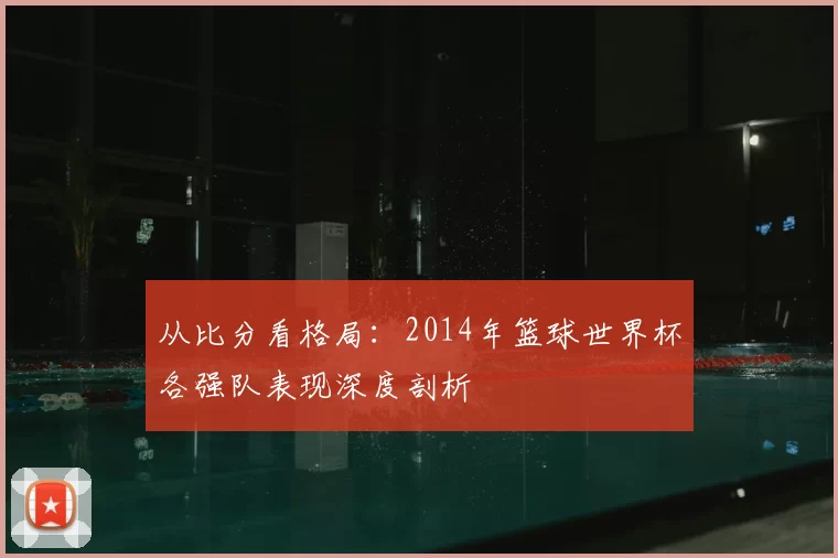 从比分看格局：2014年篮球世界杯各强队表现深度剖析