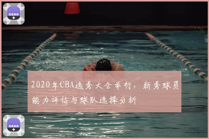 2020年CBA选秀大会举行，新秀球员能力评估与球队选择分析