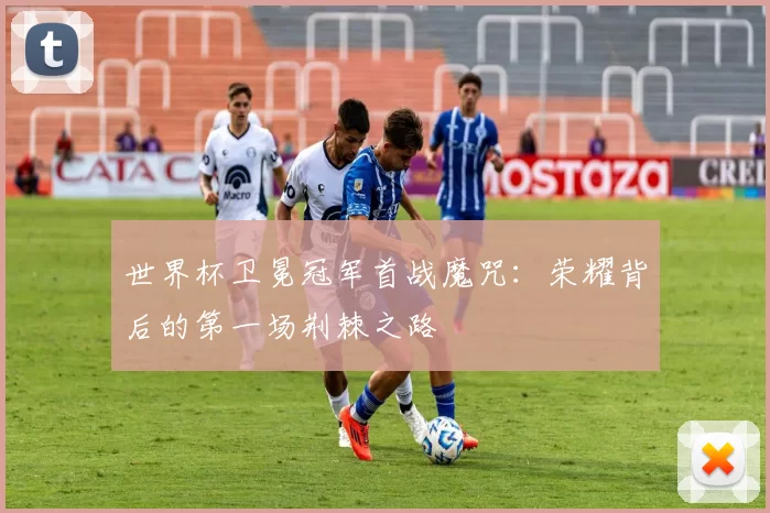 世界杯卫冕冠军首战魔咒：荣耀背后的第一场荆棘之路