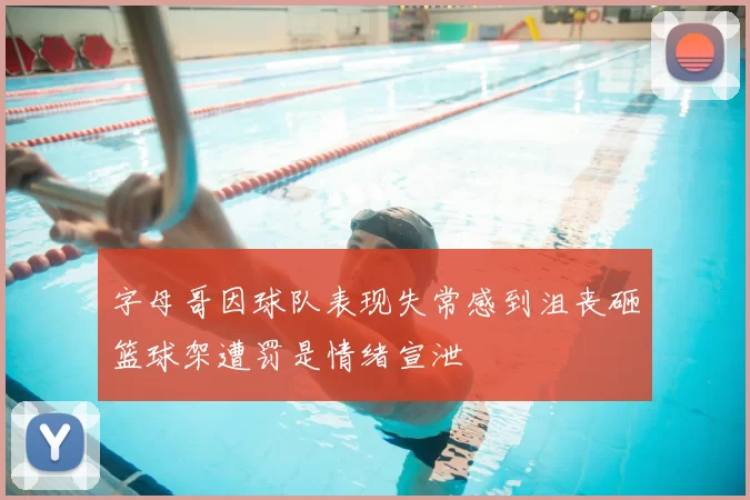 字母哥因球队表现失常感到沮丧砸篮球架遭罚是情绪宣泄