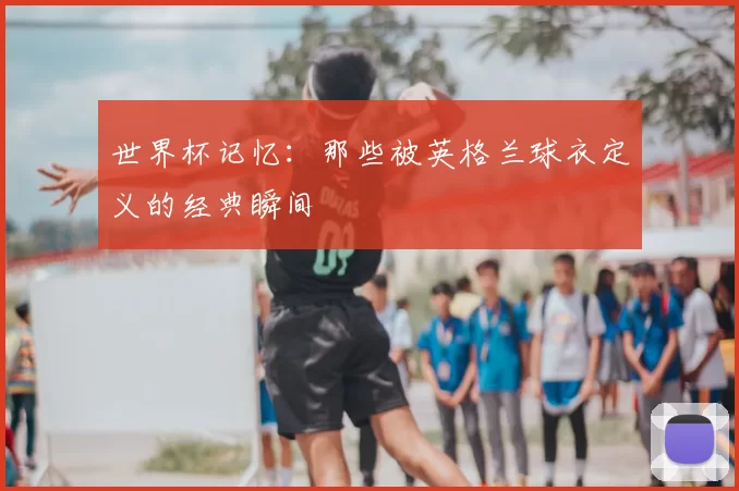 世界杯记忆：那些被英格兰球衣定义的经典瞬间
