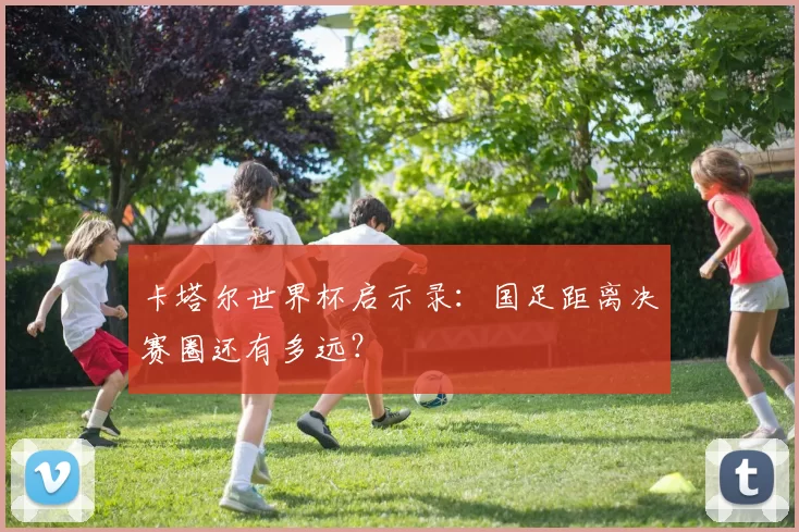 卡塔尔世界杯启示录：国足距离决赛圈还有多远？