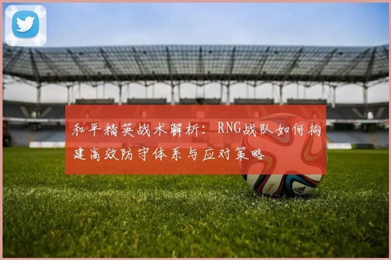 和平精英战术解析：RNG战队如何构建高效防守体系与应对策略