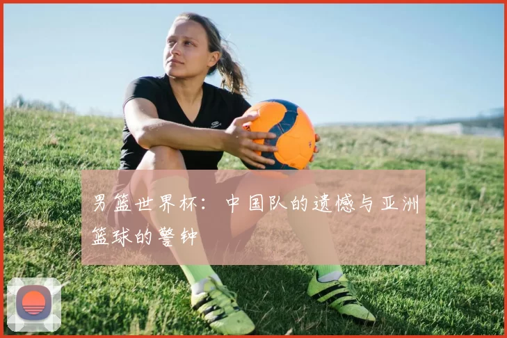 男篮世界杯:中国队的遗憾与亚洲篮球的警钟