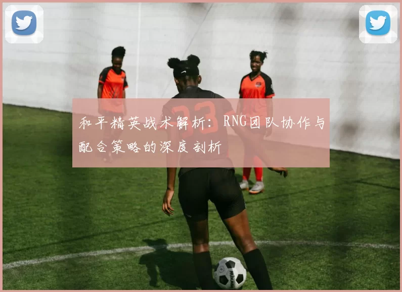 和平精英战术解析：RNG团队协作与配合策略的深度剖析