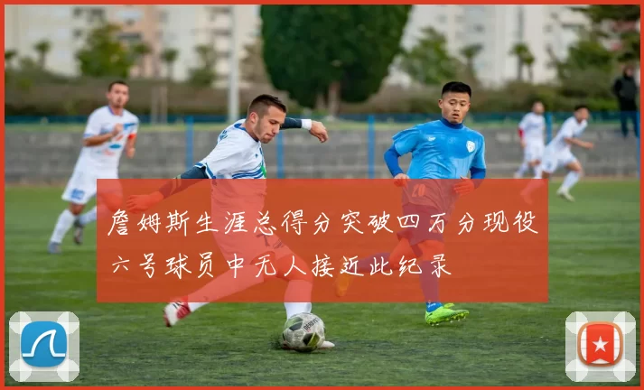 詹姆斯生涯总得分突破四万分现役六号球员中无人接近此纪录