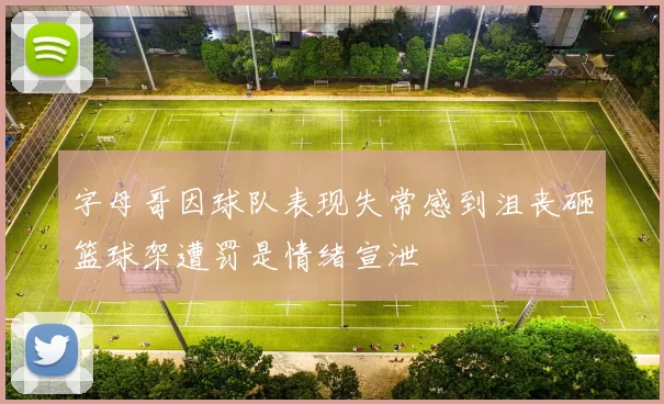 字母哥因球队表现失常感到沮丧砸篮球架遭罚是情绪宣泄