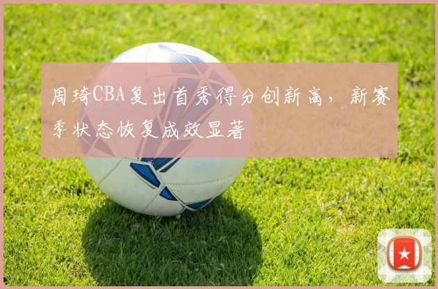周琦CBA复出首秀得分创新高，新赛季状态恢复成效显著