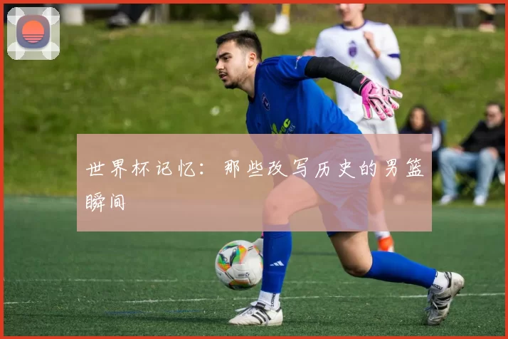 世界杯记忆:那些改写历史的男篮瞬间