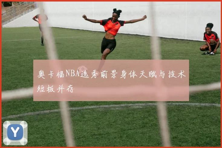 奥卡福NBA选秀前景身体天赋与技术短板并存