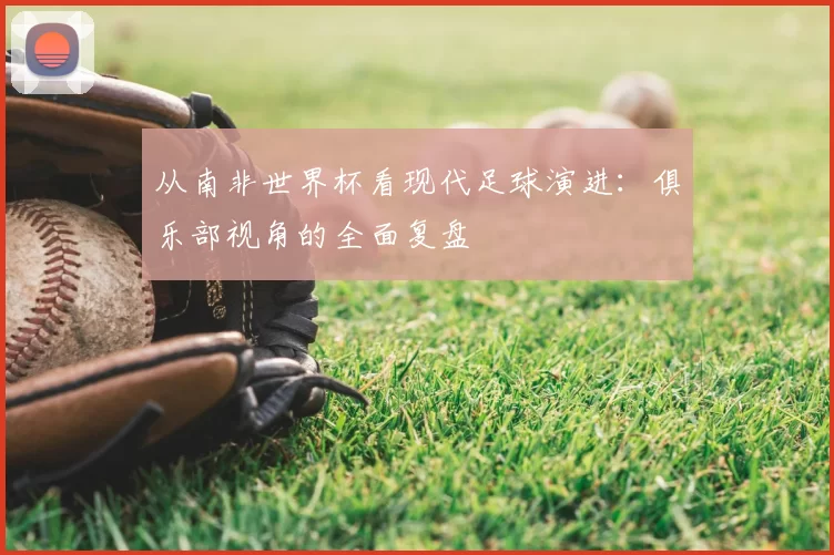 从南非世界杯看现代足球演进：俱乐部视角的全面复盘