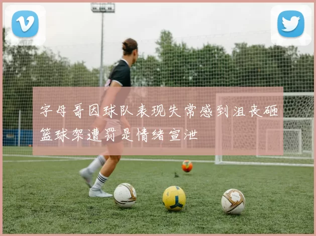 字母哥因球队表现失常感到沮丧砸篮球架遭罚是情绪宣泄