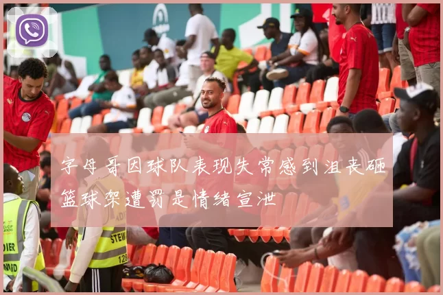 字母哥因球队表现失常感到沮丧砸篮球架遭罚是情绪宣泄