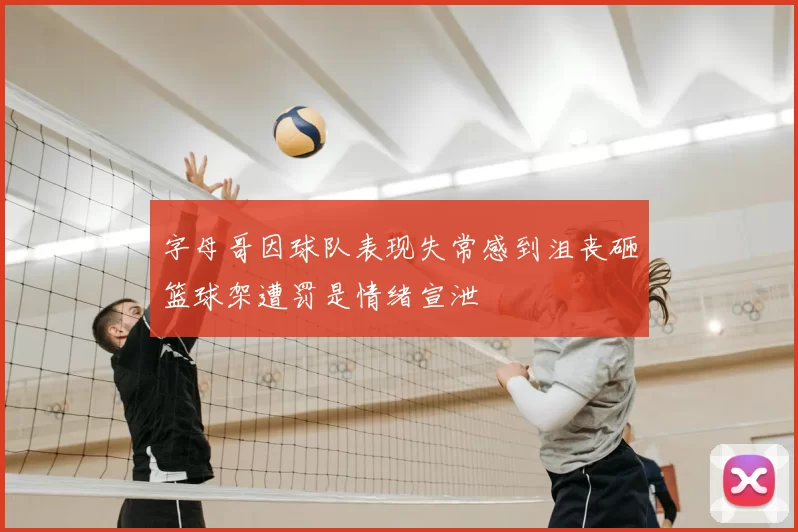 字母哥因球队表现失常感到沮丧砸篮球架遭罚是情绪宣泄