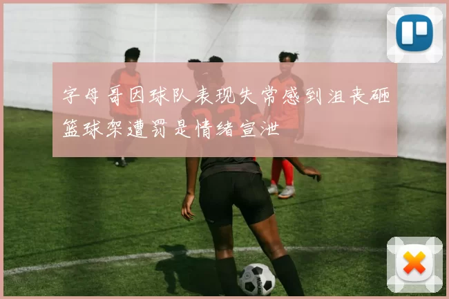 字母哥因球队表现失常感到沮丧砸篮球架遭罚是情绪宣泄