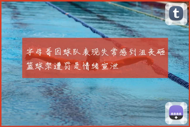 字母哥因球队表现失常感到沮丧砸篮球架遭罚是情绪宣泄