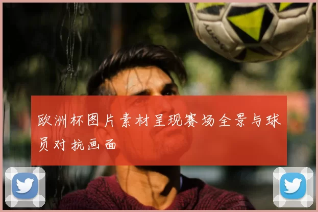 欧洲杯图片素材呈现赛场全景与球员对抗画面