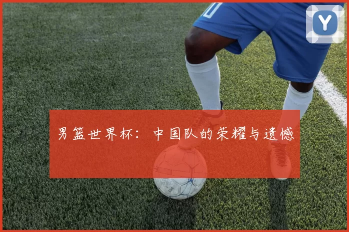 男篮世界杯：中国队的荣耀与遗憾