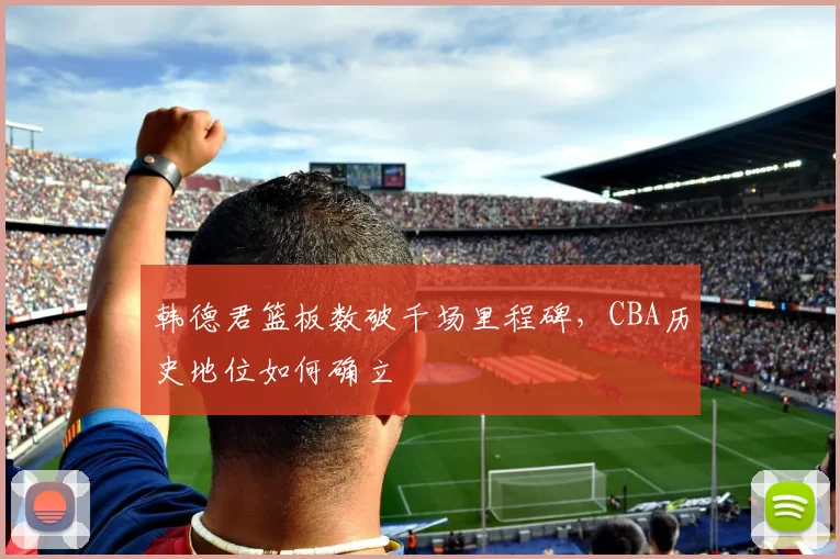韩德君篮板数破千场里程碑，CBA历史地位如何确立