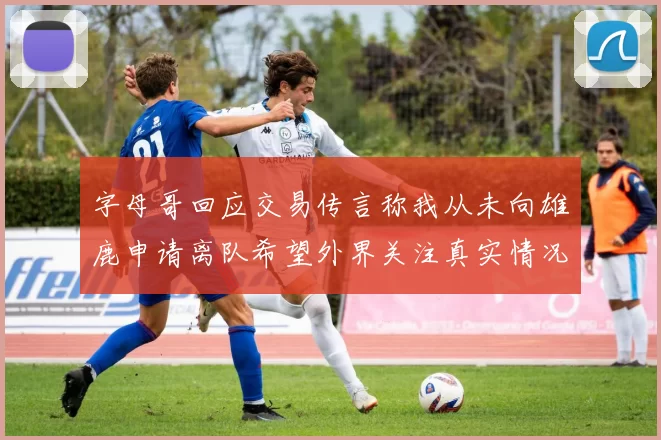 字母哥回应交易传言称我从未向雄鹿申请离队希望外界关注真实情况