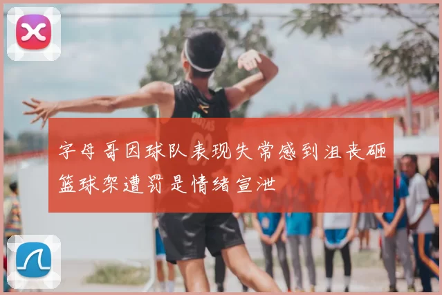 字母哥因球队表现失常感到沮丧砸篮球架遭罚是情绪宣泄