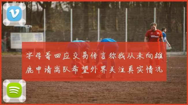 字母哥回应交易传言称我从未向雄鹿申请离队希望外界关注真实情况