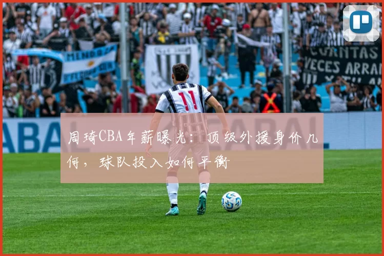 周琦CBA年薪曝光：顶级外援身价几何，球队投入如何平衡